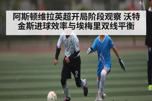 阿斯顿维拉英超开局阶段观察 沃特金斯进球效率与埃梅里双线平衡 - kaiyun