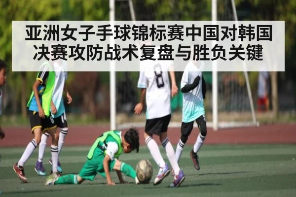 亚洲女子手球锦标赛中国对韩国决赛攻防战术复盘与胜负关键 | kaiyun