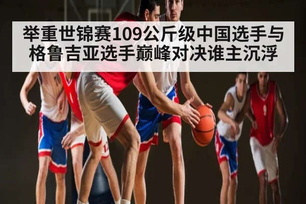 举重世锦赛109公斤级中国选手与格鲁吉亚选手巅峰对决谁主沉浮
